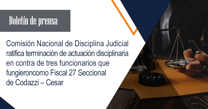 Comisión Nacional de Disciplina Judicial ratifica terminación de actuación disciplinaria en contra de tres funcionarios que fungieron como Fiscal 27 Seccional de Codazzi – Cesar